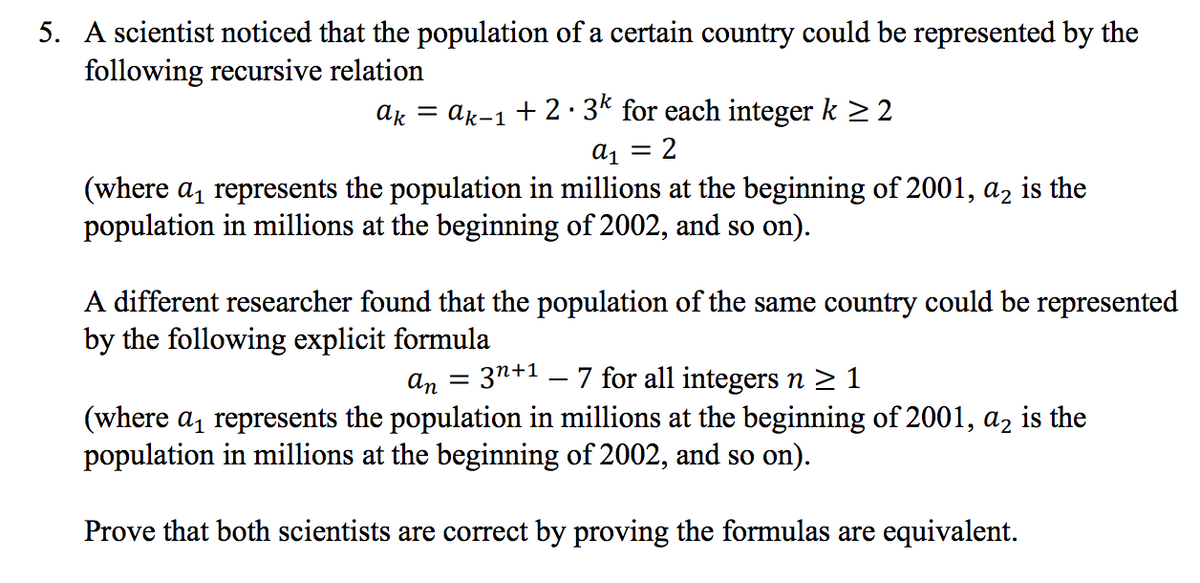 5. A scientist noticed that the population of a certain country could be represented by the
following recursive relation
ak = ak-1 + 2· 3* for each integer k >2
a1
2
(where a, represents the population in millions at the beginning of 2001, az is the
population in millions at the beginning of 2002, and so on).
A different researcher found that the population of the same country could be represented
by the following explicit formula
3n+1 – 7 for all integers n > 1
an
(where a, represents the population in millions at the beginning of 2001, az is the
population in millions at the beginning of 2002, and so on).
Prove that both scientists are correct by proving the formulas are equivalent.
