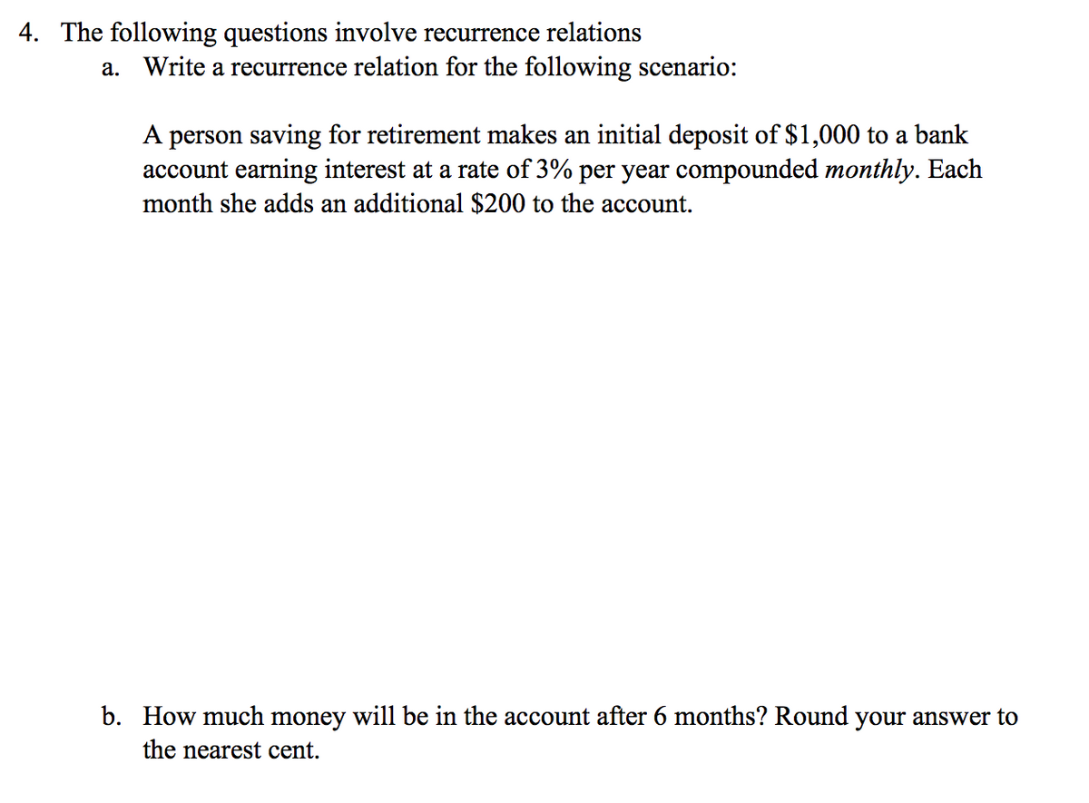 4. The following questions involve recurrence relations
a. Write a recurrence relation for the following scenario:
A person saving for retirement makes an initial deposit of $1,000 to a bank
account earning interest at a rate of 3% per year compounded monthly. Each
month she adds an additional $200 to the account.
b. How much money will be in the account after 6 months? Round your answer to
the nearest cent.
