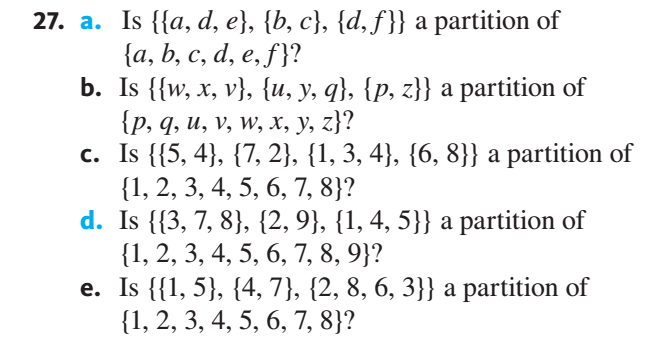 27. a. Is {{a, d, e}, {b, c}, {d, f}} a partition of
{а, b, с, d, e, f}?
b. Is {{w, x, v}, {u, y, q}, {p, z}} a partition of
{р, 9, и, v, w, х, у, z}?
c. Is {{5, 4}, {7, 2}, {1, 3, 4}, {6, 8}} a partition of
{1, 2, 3, 4, 5, 6, 7, 8}?
d. Is {{3, 7, 8}, {2, 9}, {1, 4, 5}} a partition of
{1, 2, 3, 4, 5, 6, 7, 8, 9}?
e. Is {{1, 5}, {4, 7}, {2, 8, 6, 3}} a partition of
{1, 2, 3, 4, 5, 6, 7, 8}?
