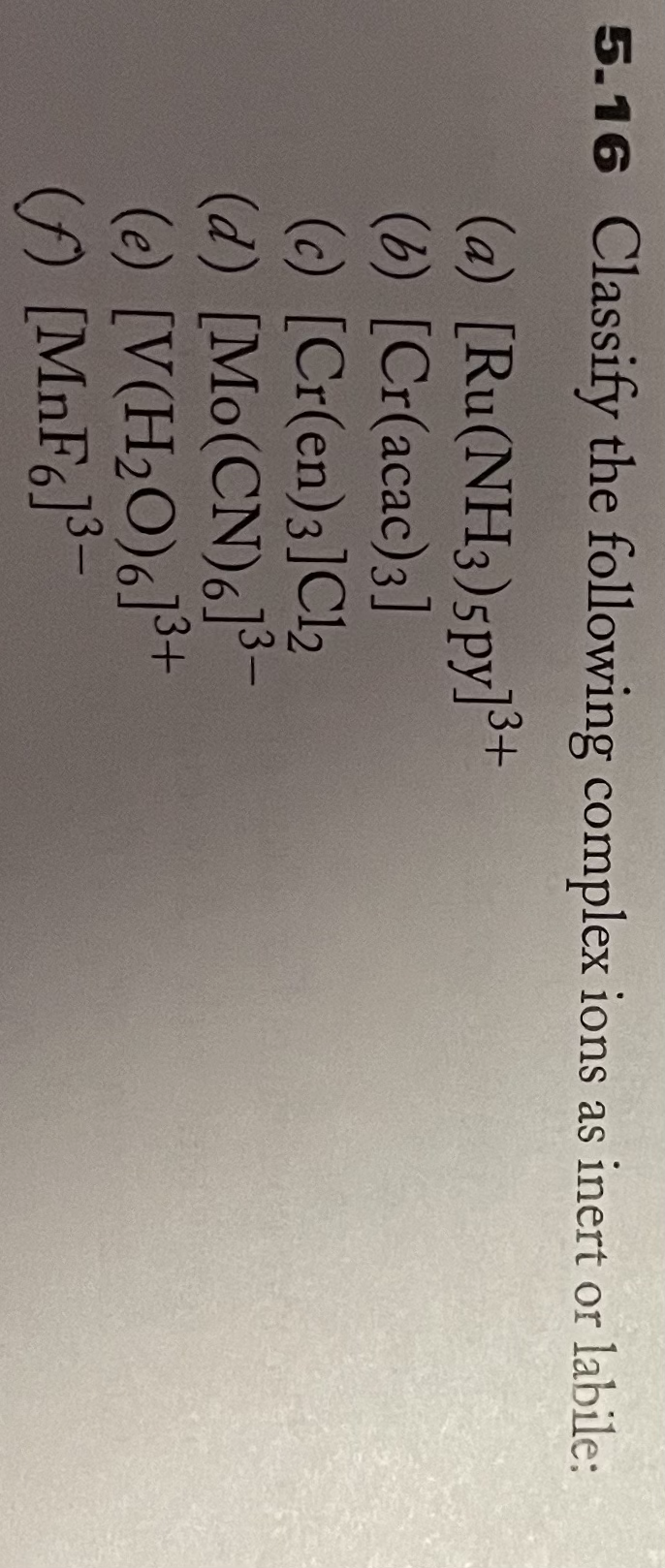 5.16 Classify the following complex ions as inert or labile:
(a) [Ru(NH3)5py]3+
(b) [Cr(acac)3]
(c) [Cr(en)3]Cl2
(d) [Mo(CN)6]3-
(e) [V(H2O)6]³+
