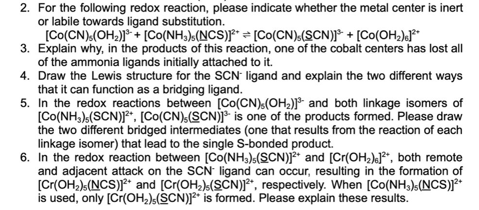 2. For the following redox reaction, please indicate whether the metal center is inert
or labile towards ligand substitution.
[Co(CN)6(OH2)* + [Co(NH3)s(NCS)]F* = [Co(CN):(SCN)]* + [Co(OH2)sJ**
3. Explain why, in the products of this reaction, one of the cobalt centers has lost all
of the ammonia ligands initially attached to it.
4. Draw the Lewis structure for the SCN ligand and explain the two different ways
that it can function as a bridging ligand.
5. In the redox reactions between [Co(CN)s(OH2)]³- and both linkage isomers of
[Co(NH3)(SCN)]²*, [Co(CN),(SCN)]* is one of the products formed. Please draw
the two different bridged intermediates (one that results from the reaction of each
linkage isomer) that lead to the single S-bonded product.
6. In the redox reaction between [Co(NH3)s(SCN)]2* and [Cr(OH2)6]²*, both remote
and adjacent attack on the SCN ligand can occur, resulting in the formation of
[Cr(OH2)s(NCS)J²* and [Cr(OH2)s(SCN)]²*, respectively. When [Co(NH3)s(NCS)]²*
is used, only [Cr(OH,)s(SCN)]²* is formed. Please explain these results.
