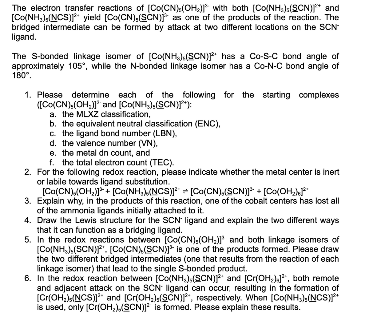 The electron transfer reactions of [Co(CN),(OH2)]* with both [Co(NH3)s(SCN)]2* and
[Co(NH3),(NCS)** yield [Co(CN)s(SCN)]³ as one of the products of the reaction. The
bridged intermediate can be formed by attack at two different locations on the SCN-
ligand.
The S-bonded linkage isomer of [Co(NH3);(SCN)]2* has a Co-S-C bond angle of
approximately 105°, while the N-bonded linkage isomer has a Co-N-C bond angle of
180°.
1. Please determine each of the following for the starting complexes
([Co(CN).(OH2)* and [Co(NH3)s(SCN)]²*):
a. the MLXZ classification,
b. the equivalent neutral classification (ENC),
c. the ligand bond number (LBN),
d. the valence number (VN),
e. the metal dn count, and
f. the total electron count (TEC).
2. For the following redox reaction, please indicate whether the metal center is inert
or labile towards ligand substitution.
[Co(CN):(OH2)]* + [Co(NH3)s(NCS)]r* = [Co(CN):(SCN)]* + [Co(OH2);J²*
3. Explain why, in the products of this reaction, one of the cobalt centers has lost all
of the ammonia ligands initially attached to it.
4. Draw the Lewis structure for the SCN ligand and explain the two different ways
that it can function as a bridging ligand.
5. In the redox reactions between [Co(CN)s(OH2)]³ and both linkage isomers of
[Co(NH3)s(SCN)]1**, [Co(CN),(SCN)]³- is one of the products formed. Please draw
the two different bridged intermediates (one that results from the reaction of each
linkage isomer) that lead to the single S-bonded product.
6. In the redox reaction between [Co(NH3)5(SCN)]²* and [Cr(OH2)eJ²*, both remote
and adjacent attack on the SCN ligand can occur, resulting in the formation of
[Cr(OH2)s(NCS)]2+ and [Cr(OH2),(SCN)]²*, respectively. When [Co(NH3)s(NCS)]²*
is used, only [Cr(OH,)s(SCN)]²* is formed. Please explain these results.
