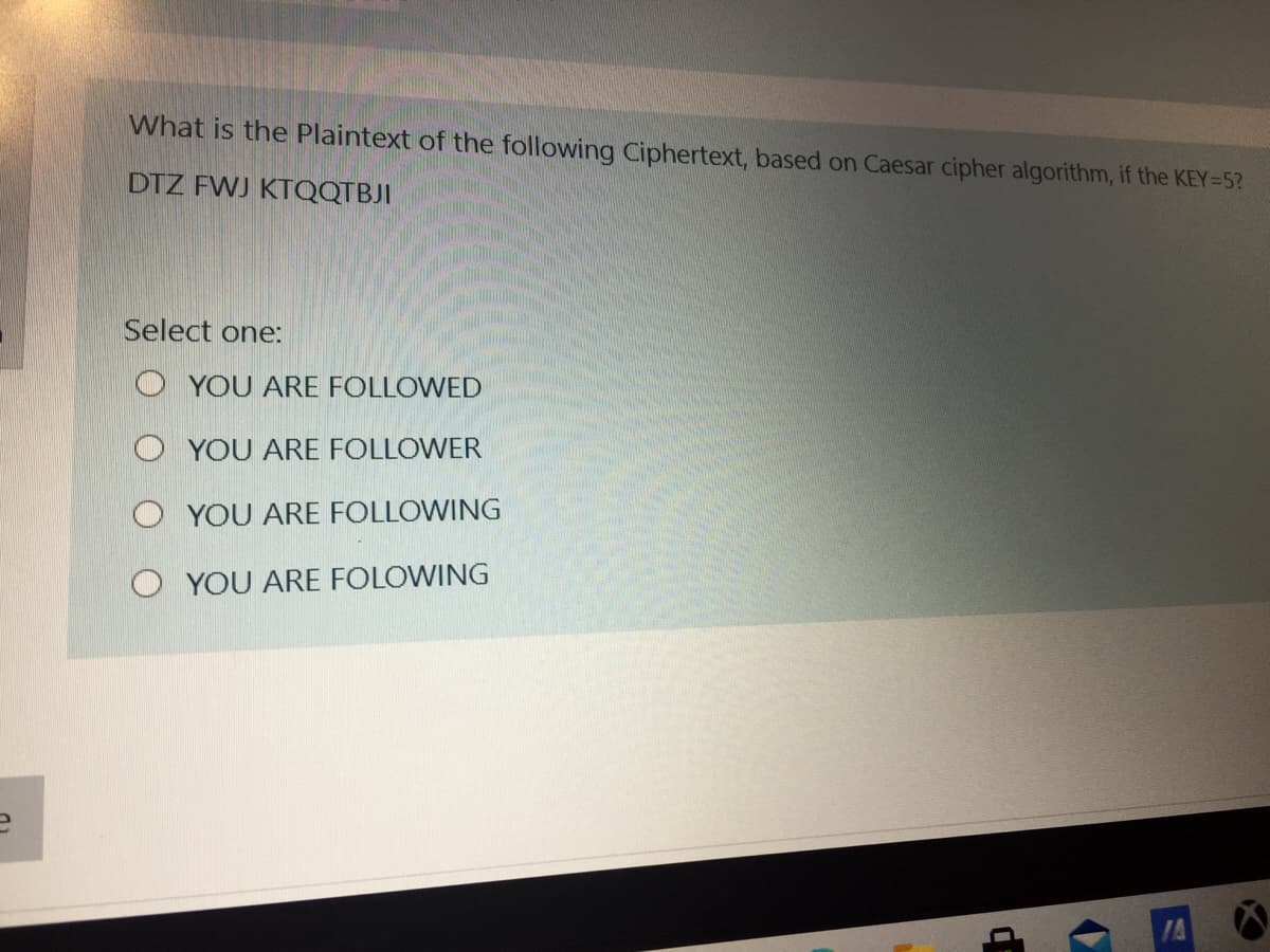 What is the Plaintext of the following Ciphertext, based on Caesar cipher algorithm, if the KEY=5?
DTZ FWJ KTQQTBJI
Select one:
O YOU ARE FOLLOWED
O YOU ARE FOLLOWER
O YOU ARE FOLLOWING
O YOU ARE FOLOWING
