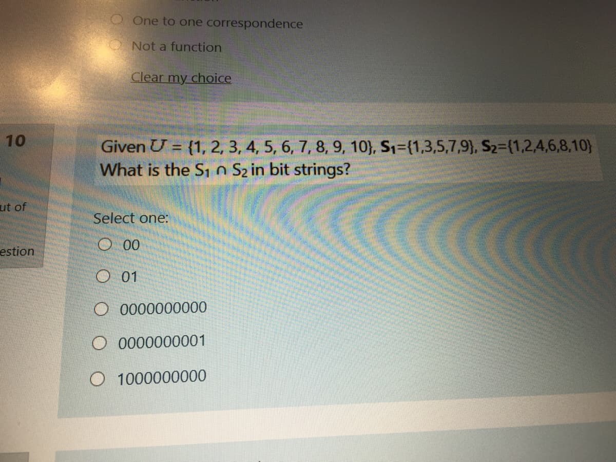 OOne to one correspondence
O Not a function
Clear my choice
10
Given U = {1, 2, 3, 4, 5, 6, 7, 8, 9, 10}, S1={1,3,5,7,9), S2=(1,2,4,6,8,10}
What is the S1 n Sz in bit strings?
ut of
Select one:
estion
O 00
O 01
O 0000000000
O 0000000001
O 1000000000
