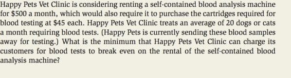 Happy Pets Vet Clinic is considering renting a self-contained blood analysis machine
for $500 a month, which would also require it to purchase the cartridges required for
blood testing at $45 each. Happy Pets Vet Clinic treats an average of 20 dogs or cats
a month requiring blood tests. (Happy Pets is currently sending these blood samples
away for testing.) What is the minimum that Happy Pets Vet Clinic can charge its
customers for blood tests to break even on the rental of the self-contained blood
analysis machine?
