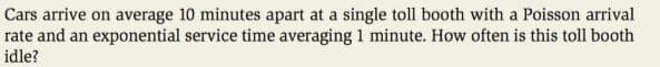 Cars arrive on average 10 minutes apart at a single toll booth with a Poisson arrival
rate and an exponential service time averaging 1 minute. How often is this toll booth
idle?
