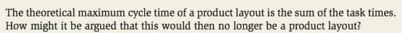The theoretical maximum cycle time of a product layout is the sum of the task times.
How might it be argued that this would then no longer be a product layout?
