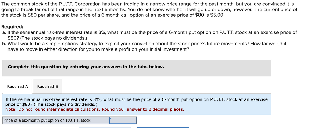 The common stock of the P.U.T.T. Corporation has been trading in a narrow price range for the past month, but you are convinced it is
going to break far out of that range in the next 6 months. You do not know whether it will go up or down, however. The current price of
the stock is $80 per share, and the price of a 6 month call option at an exercise price of $80 is $5.00.
Required:
a. If the semiannual risk-free interest rate is 3%, what must be the price of a 6-month put option on P.U.T.T. stock at an exercise price of
$80? (The stock pays no dividends.)
b. What would be a simple options strategy to exploit your conviction about the stock price's future movements? How far would it
have to move in either direction for you to make a profit on your initial investment?
Complete this question by entering your answers in the tabs below.
Required A Required B
If the semiannual risk-free interest rate is 3%, what must be the price of a 6-month put option on P.U.T.T. stock at an exercise
price of $80? (The stock pays no dividends.)
Note: Do not round intermediate calculations. Round your answer to 2 decimal places.
Price of a six-month put option on P.U.T.T. stock