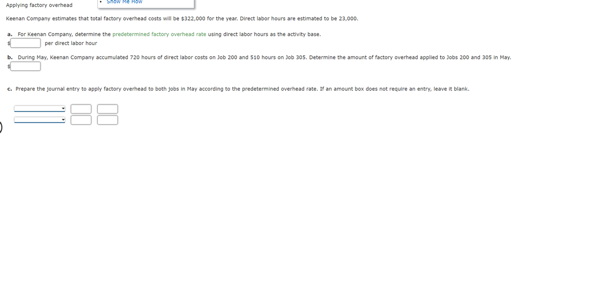 Show Me How
Applying factory overhead
Keenan Company estimates that total factory overhead costs will be $322,000 for the year. Direct labor hours are estimated to be 23,000.
a. For Keenan Company, determine the predetermined factory overhead rate using direct labor hours as the activity base.
$
per direct labor hour
b. During May, Keenan Company accumulated 720 hours of direct labor costs on Job 200 and 510 hours on Job 305. Determine the amount of factory overhead applied to Jobs 200 and 305 in May.
$
c. Prepare the journal entry to apply factory overhead to both jobs in May according to the predetermined overhead rate. If an amount box does not require an entry, leave it blank.