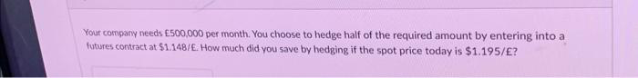 Your company needs £500,000 per month. You choose to hedge half of the required amount by entering into a
futures contract at $1.148/E. How much did you save by hedging if the spot price today is $1.195/£?