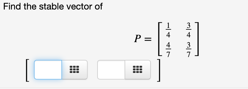 **Problem Statement:**

Find the stable vector of the matrix \( P \).

\[ P = \begin{bmatrix} \frac{1}{4} & \frac{3}{4} \\ \frac{4}{7} & \frac{3}{7} \end{bmatrix} \]

**Explanation:**

Given a transition matrix \( P \), you are tasked to find its stable vector. This involves identifying the vector that remains unchanged when \( P \) is applied repeatedly, typically corresponding to the steady state of a Markov process.

To solve for the stable vector \( \mathbf{v} \), satisfy the condition:

\[ P \mathbf{v} = \mathbf{v} \]

alongside the requirement that the components of \( \mathbf{v} \) sum to 1, since they represent probabilities.

The placeholders next to the matrix suggest input boxes for components of the stable vector you need to determine.