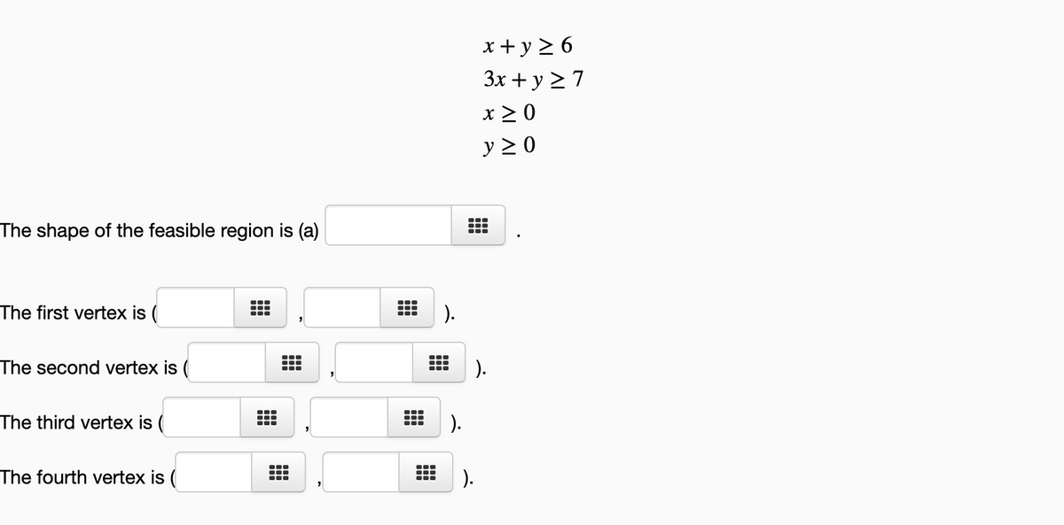 x+ y 2 6
3x + y 2 7
x 2 0
y >0
The shape of the feasible region is (a)
...
The first vertex is (
).
The second vertex is (
).
The third vertex is (
).
The fourth vertex is (
).
