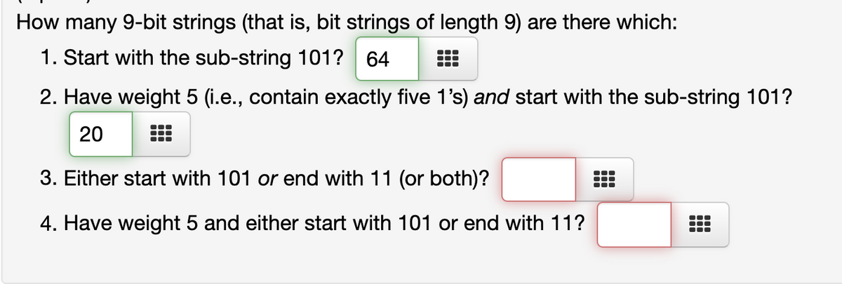 How many 9-bit strings (that is, bit strings of length 9) are there which:
1. Start with the sub-string 101? 64
2. Have weight 5 (i.e., contain exactly five 1's) and start with the sub-string 101?
20
3. Either start with 101 or end with 11 (or both)?
4. Have weight 5 and either start with 101 or end with 11?
