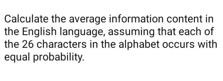 Calculate the average information content in
the English language, assuming that each of
the 26 characters in the alphabet occurs with
equal probability.
