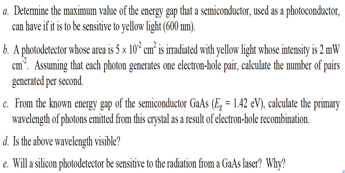 a. Determine the maximum value of the energy gap that a semiconductor, used as a photoconductor,
can have if it is to be sensitive to yellow light (600 nm).
b. A photodetector whose area is 5 × 10* cm’ is irradiated with yellow light whose intensity is 2 mW
cm". Assuming that each photon generates one electron-hole pair, calculate the number of pairs
generated per second.
c. From the known energy gap of the semiconductor GaAs (E, = 1.42 eV), calculate the primary
wavelength of photons emitted from this crystal as a result of electron-hole recombination.
d. Is the above wavelength visible?
e. Will a silicon photodetector be sensitive to the radiation from a GaAs laser? Why?
