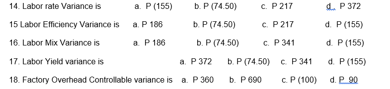 14. Labor rate Variance is
а. Р (155)
b. P (74.50)
c. P 217
d. P 372
15 Labor Efficiency Variance is
а. Р 186
b. P (74.50)
C. P 217
d. P (155)
16. Labor Mix Variance is
а. Р 186
b. P (74.50)
С. Р 341
d. P (155)
17. Labor Yield variance is
а. Р 372
b. P (74.50)
С. Р 341
d. P (155)
18. Factory Overhead Controllable variance is a. P 360
b. P 690
с. Р (100)
d. P 90
wwww
