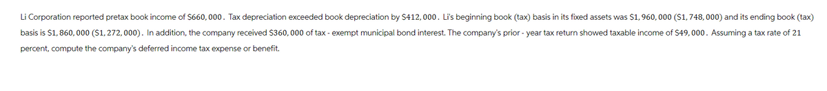 Li Corporation reported pretax book income of $660,000. Tax depreciation exceeded book depreciation by $412, 000. Li's beginning book (tax) basis in its fixed assets was $1,960,000 ($1,748, 000) and its ending book (tax)
basis is $1,860,000 ($1, 272, 000). In addition, the company received $360, 000 of tax-exempt municipal bond interest. The company's prior - year tax return showed taxable income of $49,000. Assuming a tax rate of 21
percent, compute the company's deferred income tax expense or benefit.