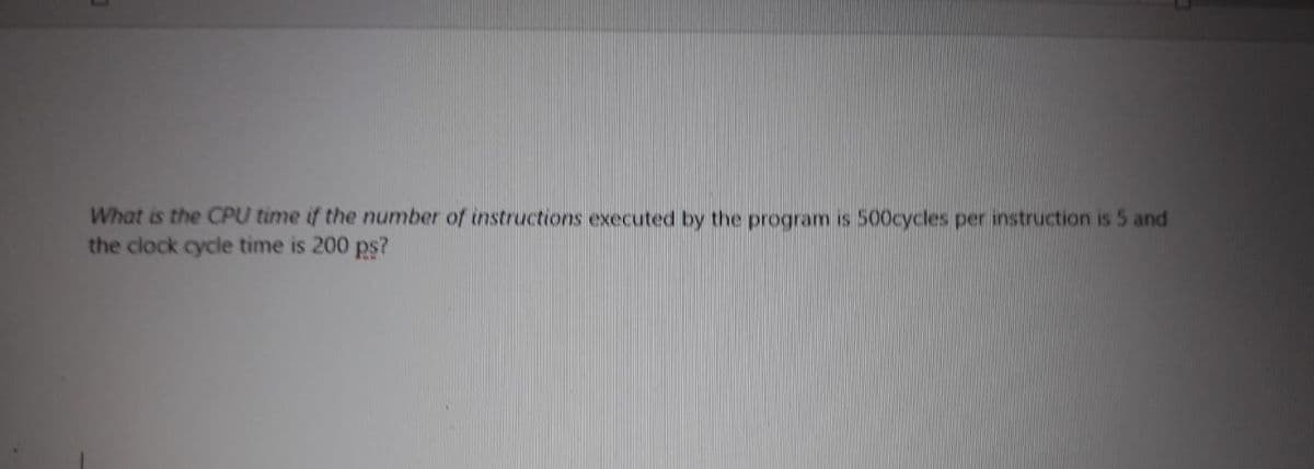 What is the CPU time if the number of instructions executed by the program is 500cycles per instruction is 5 and
the clock cycle time is 200 ps?
