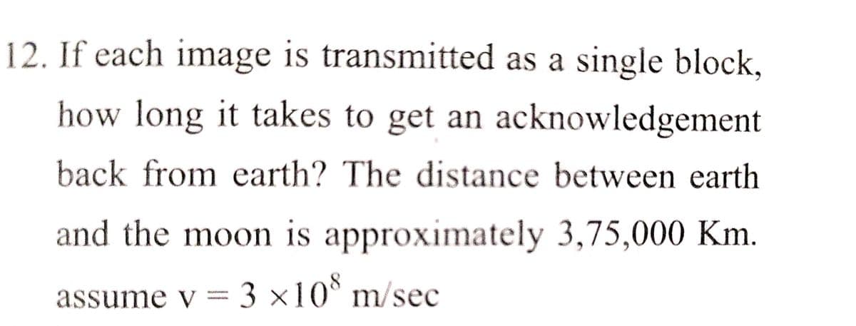 12. If each image is transmitted as a single block,
how long it takes to get an acknowledgement
back from earth? The distance between earth
and the moon is approximately 3,75,000 Km.
assume v = 3 ×10° m/sec
3 ×10° m/sec
