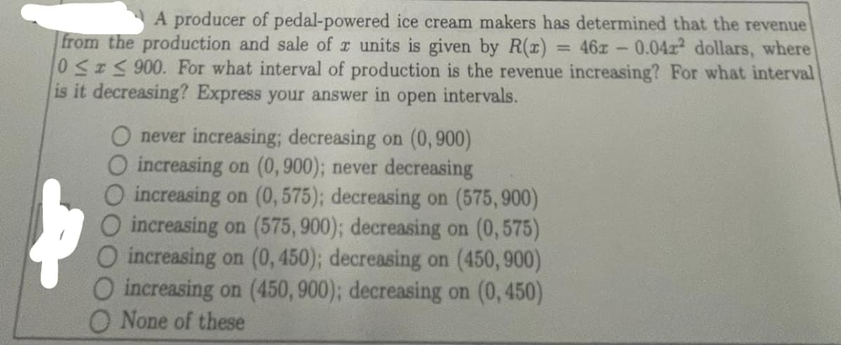 A producer of pedal-powered ice cream makers has determined that the revenue
from the production and sale of x units is given by R(x) = 46x -0.04r² dollars, where
0 ≤ ≤ 900. For what interval of production is the revenue increasing? For what interval
is it decreasing? Express your answer in open intervals.
O never increasing; decreasing on (0,900)
O increasing on (0, 900); never decreasing
O increasing on (0,575); decreasing on (575,900)
O increasing on (575, 900); decreasing on (0,575)
O increasing on (0, 450); decreasing on (450, 900)
O increasing on (450, 900); decreasing on (0,450)
O None of these