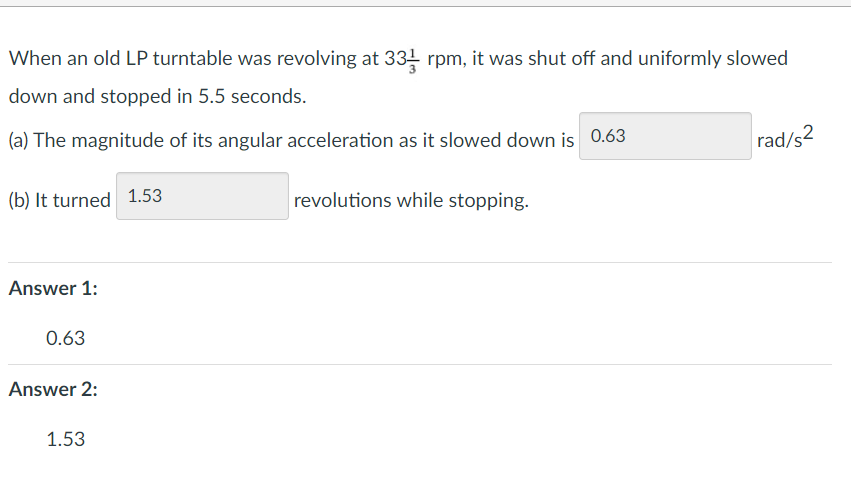 When an old LP turntable was revolving at 331 rpm, it was shut off and uniformly slowed
down and stopped in 5.5 seconds.
(a) The magnitude of its angular acceleration as it slowed down is 0.63
(b) It turned 1.53
Answer 1:
0.63
Answer 2:
1.53
revolutions while stopping.
rad/s2