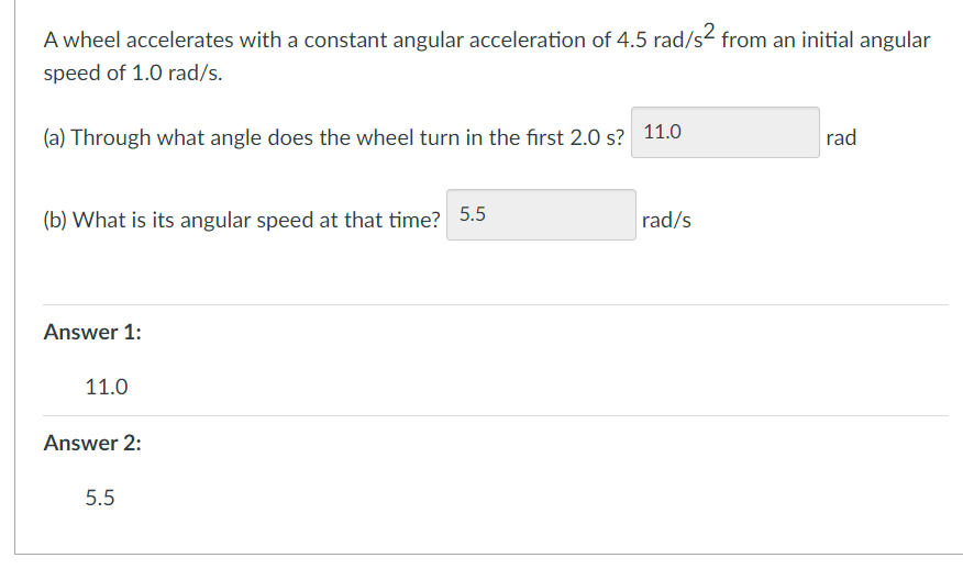 A wheel accelerates with a constant angular acceleration of 4.5 rad/s² from an initial angular
speed of 1.0 rad/s.
(a) Through what angle does the wheel turn in the first 2.0 s? 11.0
(b) What is its angular speed at that time? 5.5
Answer 1:
11.0
Answer 2:
5.5
rad/s
rad