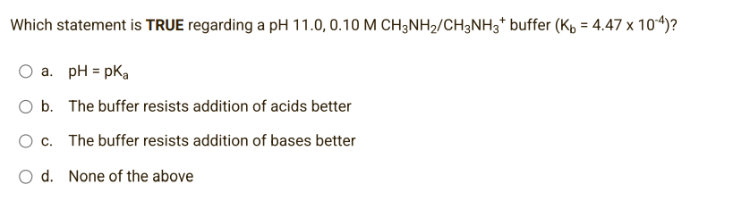 Which statement is TRUE regarding a pH 11.0, 0.10 M CH3NH₂/CH3NH3* buffer (K₁ = 4.47 x 10-4)?
a. pH = pka
O b.
The buffer resists addition of acids better
c.
The buffer resists addition of bases better
O d. None of the above