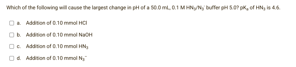 Which of the following will cause the largest change in pH of a 50.0 mL, 0.1 M HN3/N3 buffer pH 5.0? pKa of HN3 is 4.6.
a. Addition of 0.10 mmol HCI
b.
C C.
Od.
Addition of 0.10 mmol NaOH
Addition of 0.10 mmol HN3
Addition of 0.10 mmol N3