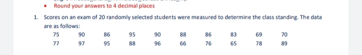 • Round your answers to 4 decimal places
1. Scores on an exam of 20 randomly selected students were measured to determine the class standing. The data
are as follows:
75
77
90
97
86
95
95
88
90
96
88
66
86
76
83
65
69
78
70
89