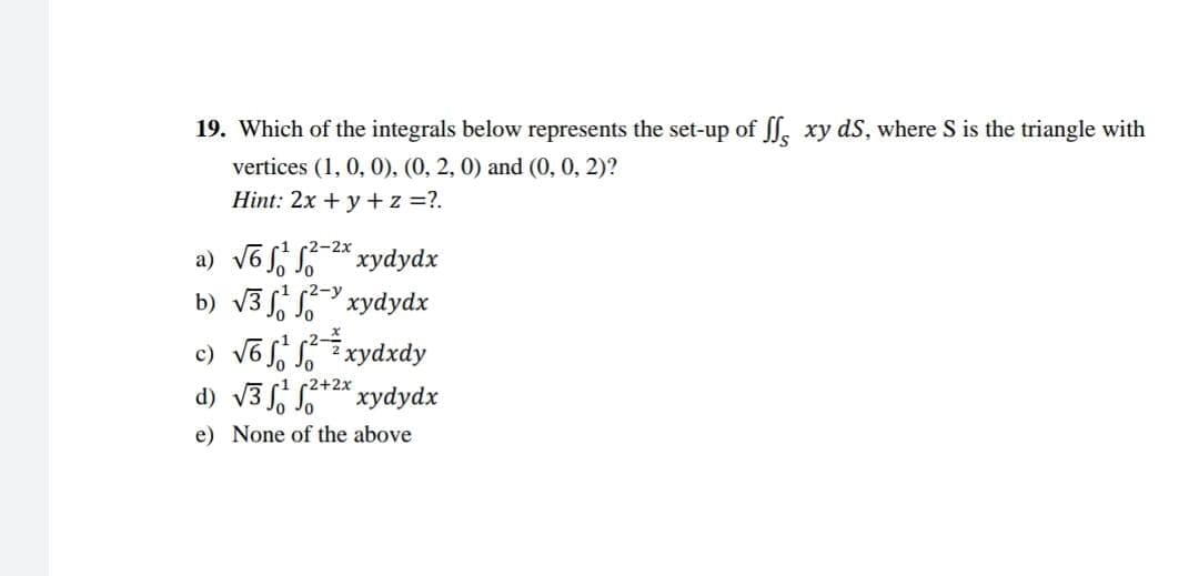 19. Which of the integrals below represents the set-up of ff xy ds, where S is the triangle with
vertices (1, 0, 0), (0, 2, 0) and (0, 0, 2)?
Hint: 2x + y + z =?.
a) √6¹²-²*xydydx
b) √3xydydx
c) √6¹²xydxdy
2+2x
d) √3+²x xydydx
e) None of the above