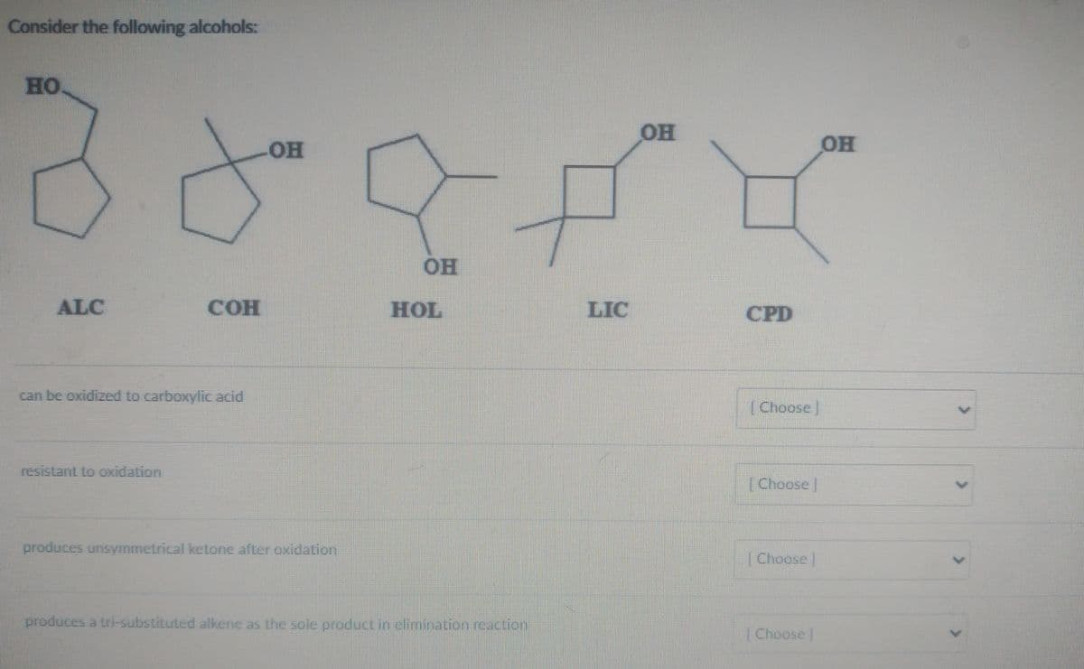 Consider the following alcohols:
Book
OH
HOL
HO
ALC
TOH
can be oxidized to carboxylic acid
resistant to oxidation
produces unsymmetrical ketone after oxidation
produces a tri-substituted alkene as the sole product in elimination reaction
LIC
OF
CPD
[Choose
| Choose
[ Choose ]
[Choose ]