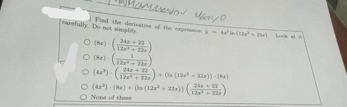 Mammator Mbaye
) Find the derivative of the expression -
carefully. Do not simplify.
24r + 22
12r² +22r
1
12x² + 22x
24r | 22
12r2 +22r
(8x).
O (8x).
O (4x²).
○ (4x²) - (8x) + (In (12x² + 22x)) (
None of these
42² In (122² +22x). Look at it
+ (In (12x² + 22x)) - (8x)
24r | 22
12x² +22r