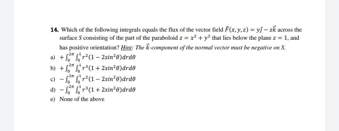 14. Which of the following integrals equals the flux of the vector field F(x, y, z) = yj - zk across the
surface S consisting of the part of the paraboloid z = x² + y² that lies below the plane z = 1, and
has positive orientation? Hint: The k-component of the normal vector must be negative on S.
a) + f²r²(1-2sin²0) drdo
b) +²¹³(1+2sin²0) drdo
c) - ²r²(1-2sin²0) drdo
21
d) - ²r³ (1+2sin²0) drdo
e) None of the above