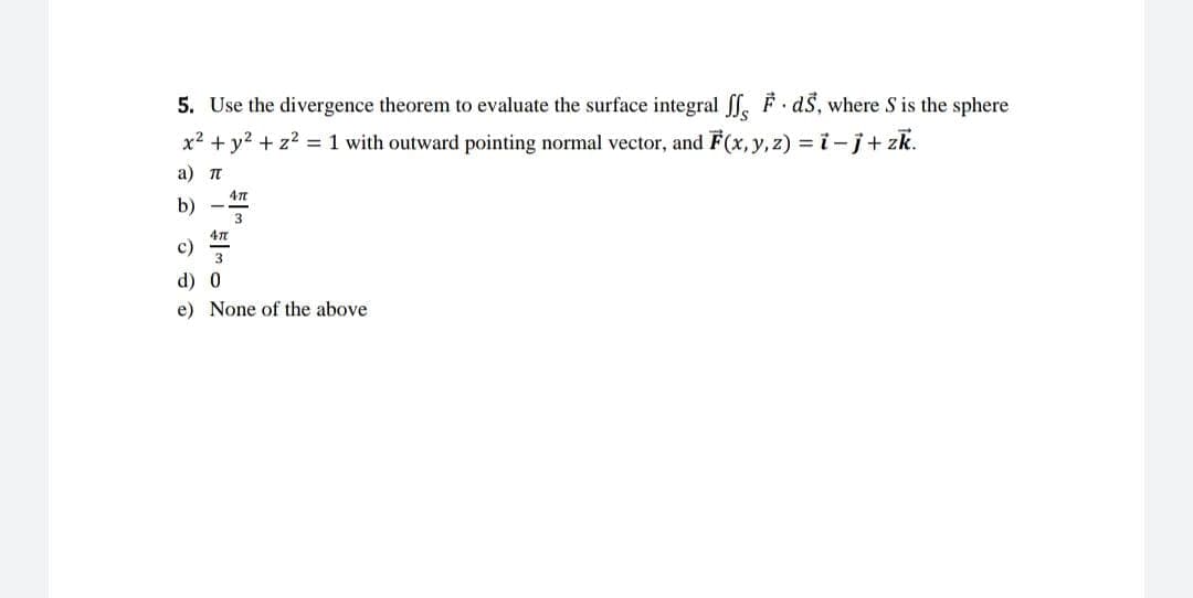 5. Use the divergence theorem to evaluate the surface integral ff, F. ds, where S is the sphere
x² + y² + z² = 1 with outward pointing normal vector, and F(x, y, z) = i- j + zk.
a) T
b)
47
3
47
3
c)
d) 0
e) None of the above