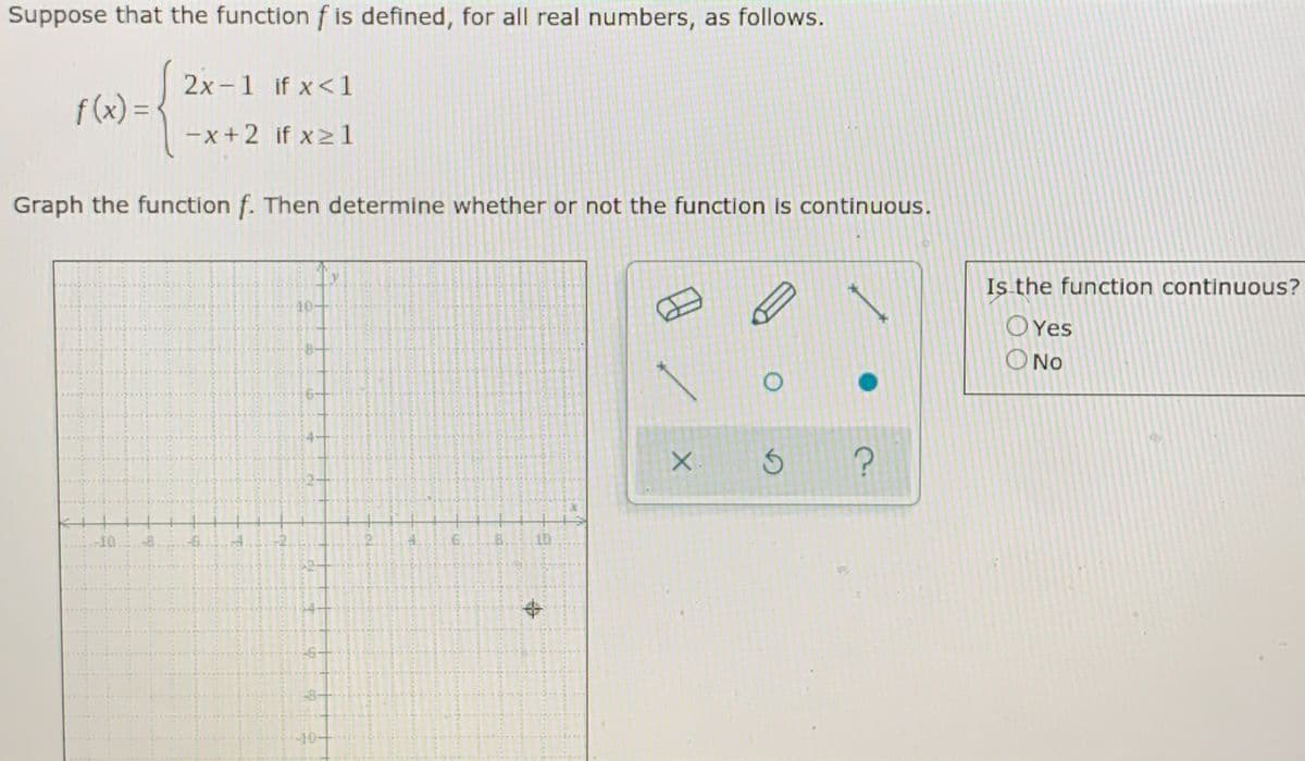 Suppose that the function f is defined, for all real numbers, as follows.
2x -1 if x<1
f (x) = -
%3D
-x +2 if x >1
Graph the function f. Then determine whether or not the function is continuous.
Is the function continuous?
10-
OYes
O No
-10
.6.
10
10
