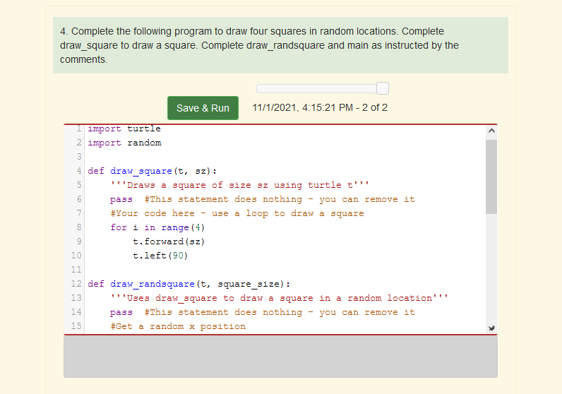 4. Complete the following program to draw four squares in random locations. Complete
draw_square to draw a square. Complete draw_randsquare and main as instructed by the
comments.
Save & Run
11/1/2021, 4:15:21 PM - 2 of 2
import turtle
2 import random
3
4 def draw_square (t, sz) :
5
'''Draws a square of size sz using turtle t'''
6
pass
#This statement does nothing
- you can remove it
7
#Your code here
use a loop to draw a square
8
for i in range (4)
9
t.forward (sz)
10
t.left (90)
11
12 def draw_randsquare (t, square_size) :
13
'''Uses draw square to draw a square in a random location'''
14
pass #This statement does nothing
you can remove it
15
#Get a random x position
