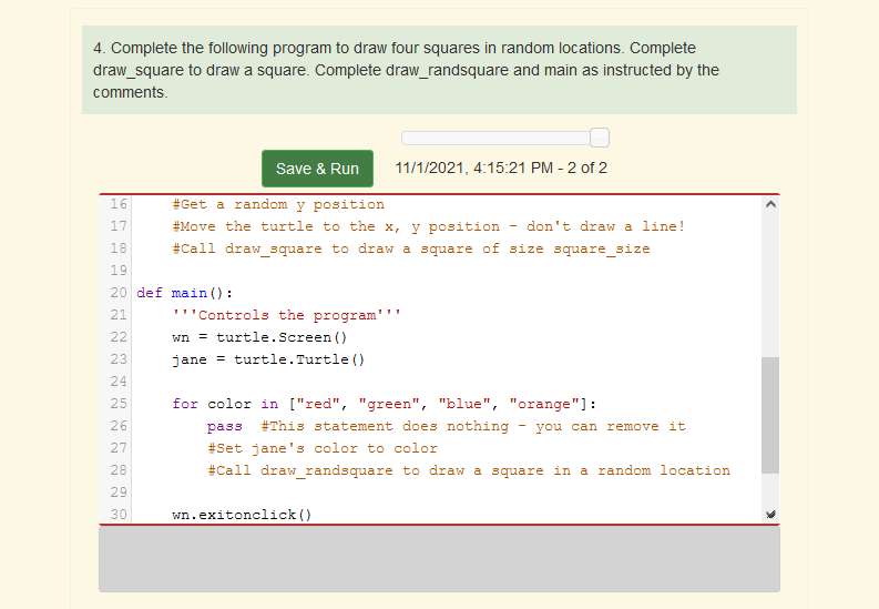 4. Complete the following program to draw four squares in random locations. Complete
draw_square to draw a square. Complete draw_randsquare and main as instructed by the
comments.
Save & Run
11/1/2021, 4:15:21 PM - 2 of 2
16
#Get a random y position
17
#Move the turtle to the x, y position
don't draw a line!
18
#Call draw square to draw a square of size square__size
19
20 def main () :
21
''Controls the program''
22
wn = turtle.Screen ()
23
jane = turtle.Turtle ()
24
25
for color in ["red", "green", "blue", "orange"]:
26
pass
#This statement does nothing
you can remove it
27
#Set jane's color to color
28
#Call draw randsquare to draw a square in a random location
29
30
wn.exitonclick ()
