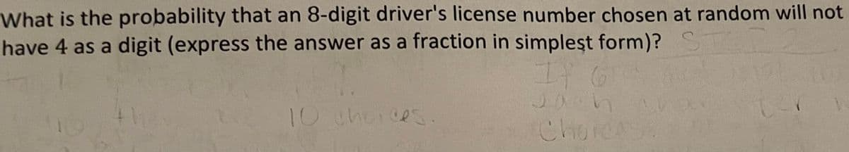 What is the probability that an 8-digit driver's license number chosen at random will not
have 4 as a digit (express the answer as a fraction in simpleşt form)? ST
It G
Jach
ChorcA
10 therces.
