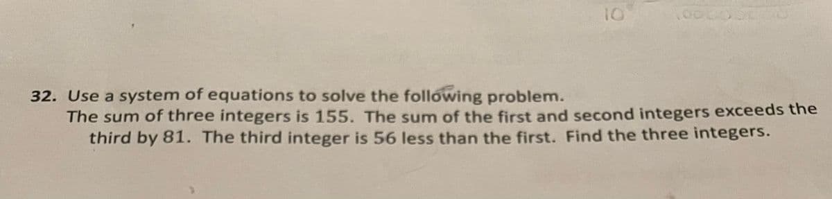 10
32. Use a system of equations to solve the following problem.
The sum of three integers is 155. The sum of the first and second integers exceeds the
third by 81. The third integer is 56 less than the first. Find the three integers.
