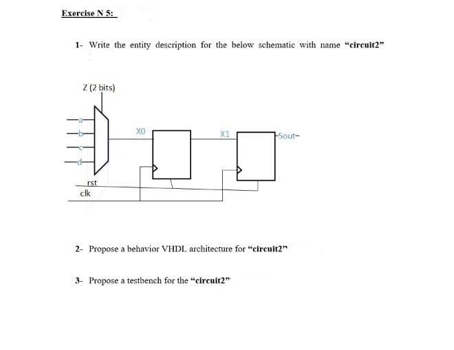 Exercise N 5:
1- Write the entity description for the below schematic with name "circuit2"
Z (2 bits)
X1
Sout-
rst
clk
2- Propose a behavior VHDL architecture for "circult2"
3- Propose a testbench for the "circuit2"
