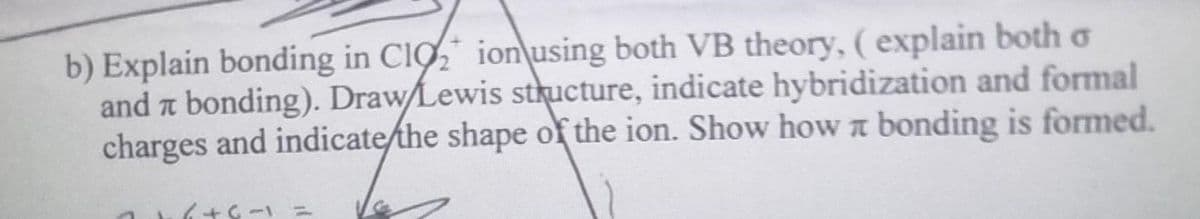 b) Explain bonding in CIO ionusing both VB theory, (explain both o
and a bonding). Draw/Lewis structure, indicate hybridization and formal
charges and indicate/the shape of the ion. Show how a bonding is formed.
