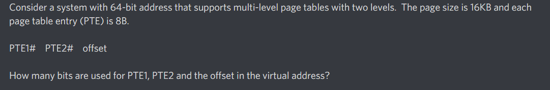 Consider a system with 64-bit address that supports multi-level page tables with two levels. The page size is 16KB and each
page table entry (PTE) is 8B.
PTE1# PTE2# offset
How many bits are used for PTE1, PTE2 and the offset in the virtual address?
