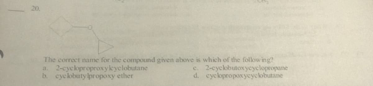 20.
The correct name for the compound given above is which of the follow ing?
a. 2-cycloproproxyleyclobutane
b. cyclobutylpropoxy ether
c. 2-cyclobutoxycyclopropane
d. cyclopropoxycyclobutane
