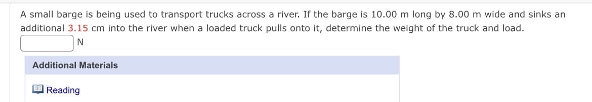 A small barge is being used to transport trucks across a river. If the barge is 10.00 m long by 8.00 m wide and sinks an
additional 3.15 cm into the river when a loaded truck pulls onto it, determine the weight of the truck and load.
N
Additional Materials
Reading
