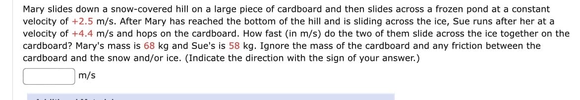 Mary slides down a snow-covered hill on a large piece of cardboard and then slides across a frozen pond at a constant
velocity of +2.5 m/s. After Mary has reached the bottom of the hill and is sliding across the ice, Sue runs after her at a
velocity of +4.4 m/s and hops on the cardboard. How fast (in m/s) do the two of them slide across the ice together on the
cardboard? Mary's mass is 68 kg and Sue's is 58 kg. Ignore the mass of the cardboard and any friction between the
cardboard and the snow and/or ice. (Indicate the direction with the sign of your answer.)
m/s

