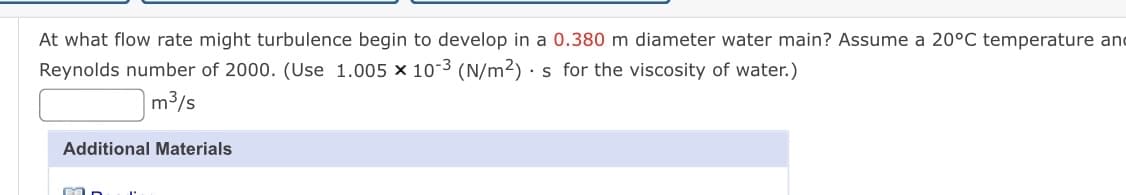 At what flow rate might turbulence begin to develop in a 0.380 m diameter water main? Assume a 20°C temperature and
Reynolds number of 2000. (Use 1.005 × 10-3 (N/m²) · s for the viscosity of water.)
m3/s
Additional Materials
