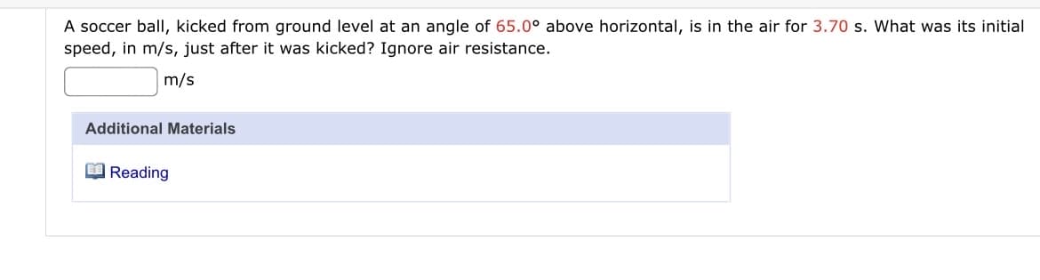 A soccer ball, kicked from ground level at an angle of 65.0° above horizontal, is in the air for 3.70 s. What was its initial
speed, in m/s, just after it was kicked? Ignore air resistance.
m/s
Additional Materials
O Reading
