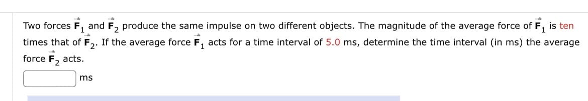 Two forces F, and F, produce the same impulse on two different objects. The magnitude of the average force of F, is ten
times that of F,. If the average force F, acts for a time interval of 5.0 ms, determine the time interval (in ms) the average
force F, acts.
ms
