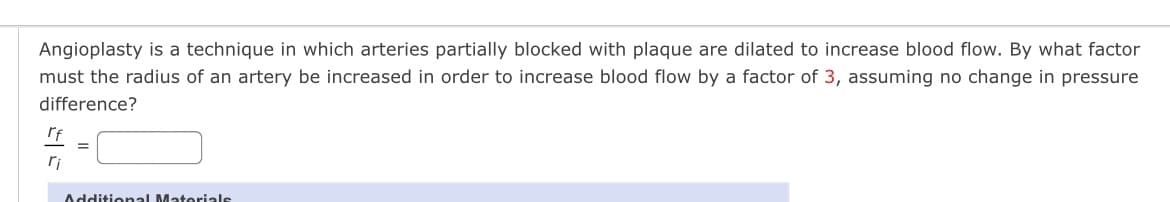 Angioplasty is a technique in which arteries partially blocked with plaque are dilated to increase blood flow. By what factor
must the radius of an artery be increased in order to increase blood flow by a factor of 3, assuming no change in pressure
difference?
rf
ri
Additional Materials
