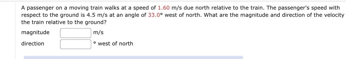 A passenger on a moving train walks at a speed of 1.60 m/s due north relative to the train. The passenger's speed with
respect to the ground is 4.5 m/s at an angle of 33.0° west of north. What are the magnitude and direction of the velocity
the train relative to the ground?
magnitude
m/s
direction
o west of north
